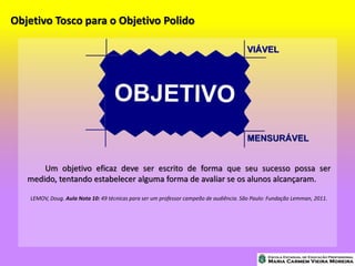 Objetivo Tosco para o Objetivo Polido
Um objetivo eficaz deve ser escrito de forma que seu sucesso possa ser
medido, tentando estabelecer alguma forma de avaliar se os alunos alcançaram.
LEMOV, Doug. Aula Nota 10: 49 técnicas para ser um professor campeão de audiência. São Paulo: Fundação Lemman, 2011.
 