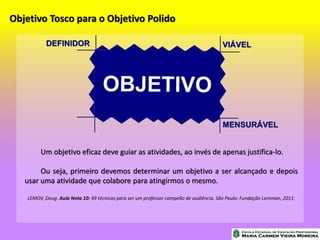 Objetivo Tosco para o Objetivo Polido
Um objetivo eficaz deve guiar as atividades, ao invés de apenas justifica-lo.
Ou seja, primeiro devemos determinar um objetivo a ser alcançado e depois
usar uma atividade que colabore para atingirmos o mesmo.
LEMOV, Doug. Aula Nota 10: 49 técnicas para ser um professor campeão de audiência. São Paulo: Fundação Lemman, 2011.
 