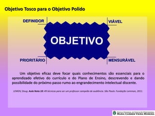 Objetivo Tosco para o Objetivo Polido
Um objetivo eficaz deve focar quais conhecimentos são essenciais para o
aprendizado efetivo do currículo e do Plano de Ensino, descrevendo e dando
possibilidade do próximo passo rumo ao engrandecimento intelectual discente.
LEMOV, Doug. Aula Nota 10: 49 técnicas para ser um professor campeão de audiência. São Paulo: Fundação Lemman, 2011.
 