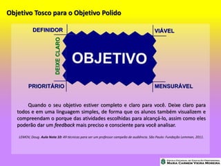 Objetivo Tosco para o Objetivo Polido
Quando o seu objetivo estiver completo e claro para você. Deixe claro para
todos e em uma linguagem simples, de forma que os alunos também visualizem e
compreendam o porque das atividades escolhidas para alcançá-lo, assim como eles
poderão dar um feedback mais preciso e consciente para você analisar.
LEMOV, Doug. Aula Nota 10: 49 técnicas para ser um professor campeão de audiência. São Paulo: Fundação Lemman, 2011.
 