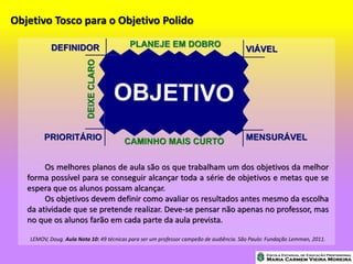 Objetivo Tosco para o Objetivo Polido
Os melhores planos de aula são os que trabalham um dos objetivos da melhor
forma possível para se conseguir alcançar toda a série de objetivos e metas que se
espera que os alunos possam alcançar.
Os objetivos devem definir como avaliar os resultados antes mesmo da escolha
da atividade que se pretende realizar. Deve-se pensar não apenas no professor, mas
no que os alunos farão em cada parte da aula prevista.
LEMOV, Doug. Aula Nota 10: 49 técnicas para ser um professor campeão de audiência. São Paulo: Fundação Lemman, 2011.
 