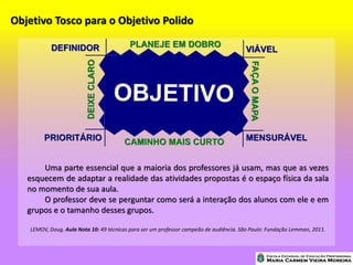 Objetivo Tosco para o Objetivo Polido
Uma parte essencial que a maioria dos professores já usam, mas que as vezes
esquecem de adaptar a realidade das atividades propostas é o espaço física da sala
no momento de sua aula.
O professor deve se perguntar como será a interação dos alunos com ele e em
grupos e o tamanho desses grupos.
LEMOV, Doug. Aula Nota 10: 49 técnicas para ser um professor campeão de audiência. São Paulo: Fundação Lemman, 2011.
 