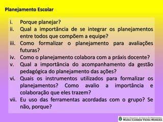 Planejamento Escolar
i. Porque planejar?
ii. Qual a importância de se integrar os planejamentos
entre todos que compõem a equipe?
iii. Como formalizar o planejamento para avaliações
futuras?
iv. Como o planejamento colabora com a práxis docente?
v. Qual a importância do acompanhamento da gestão
pedagógica do planejamento das ações?
vi. Quais os instrumentos utilizados para formalizar os
planejamentos? Como avalio a importância e
colaboração que eles trazem?
vii. Eu uso das ferramentas acordadas com o grupo? Se
não, porque?
 