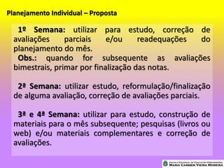 Planejamento Individual – Proposta
1º Semana: utilizar para estudo, correção de
avaliações parciais e/ou readequações do
planejamento do mês.
Obs.: quando for subsequente as avaliações
bimestrais, primar por finalização das notas.
2ª Semana: utilizar estudo, reformulação/finalização
de alguma avaliação, correção de avaliações parciais.
3ª e 4ª Semana: utilizar para estudo, construção de
materiais para o mês subsequente; pesquisas (livros ou
web) e/ou materiais complementares e correção de
avaliações.
 