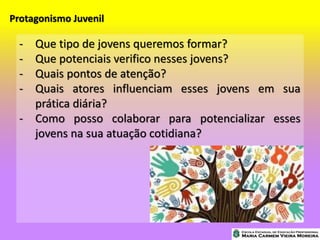 Protagonismo Juvenil
- Que tipo de jovens queremos formar?
- Que potenciais verifico nesses jovens?
- Quais pontos de atenção?
- Quais atores influenciam esses jovens em sua
prática diária?
- Como posso colaborar para potencializar esses
jovens na sua atuação cotidiana?
 