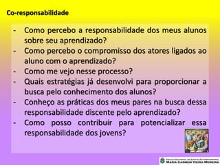 Co-responsabilidade
- Como percebo a responsabilidade dos meus alunos
sobre seu aprendizado?
- Como percebo o compromisso dos atores ligados ao
aluno com o aprendizado?
- Como me vejo nesse processo?
- Quais estratégias já desenvolvi para proporcionar a
busca pelo conhecimento dos alunos?
- Conheço as práticas dos meus pares na busca dessa
responsabilidade discente pelo aprendizado?
- Como posso contribuir para potencializar essa
responsabilidade dos jovens?
 