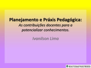 Planejamento e Práxis Pedagógica:
As contribuições docentes para a
potencializar conhecimentos.
Ivanilson Lima
 