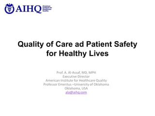 Quality of Care ad Patient Safety
for Healthy Lives
Prof. A. Al-Assaf, MD, MPH
Executive Director
American Institute for Healthcare Quality
Professor Emeritus –University of Oklahoma
Oklahoma, USA
ala@aihq.com
 