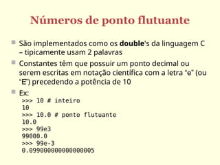 Números de ponto flutuante
 São implementados como os double's da linguagem C
– tipicamente usam 2 palavras
 Constantes têm que possuir um ponto decimal ou
serem escritas em notação científica com a letra “e” (ou
“E”) precedendo a potência de 10
 Ex:
>>> 10 # inteiro
10
>>> 10.0 # ponto flutuante
10.0
>>> 99e3
99000.0
>>> 99e-3
0.099000000000000005
 