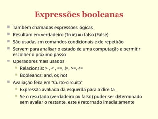 Expressões booleanas
 Também chamadas expressões lógicas
 Resultam em verdadeiro (True) ou falso (False)
 São usadas em comandos condicionais e de repetição
 Servem para analisar o estado de uma computação e permitir
escolher o próximo passo
 Operadores mais usados
 Relacionais: > , < , ==, !=, >=, <=
 Booleanos: and, or, not
 Avaliação feita em “Curto-circuito”
 Expressão avaliada da esquerda para a direita
 Se o resultado (verdadeiro ou falso) puder ser determinado
sem avaliar o restante, este é retornado imediatamente
 