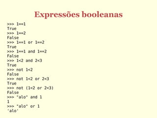 Expressões booleanas
>>> 1==1
True
>>> 1==2
False
>>> 1==1 or 1==2
True
>>> 1==1 and 1==2
False
>>> 1<2 and 2<3
True
>>> not 1<2
False
>>> not 1<2 or 2<3
True
>>> not (1<2 or 2<3)
False
>>> "alo" and 1
1
>>> "alo" or 1
'alo'
 