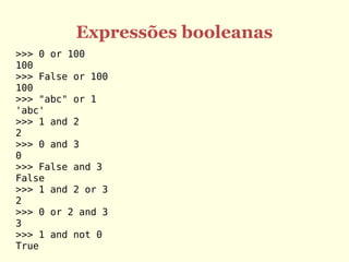 Expressões booleanas
>>> 0 or 100
100
>>> False or 100
100
>>> "abc" or 1
'abc'
>>> 1 and 2
2
>>> 0 and 3
0
>>> False and 3
False
>>> 1 and 2 or 3
2
>>> 0 or 2 and 3
3
>>> 1 and not 0
True
 