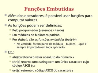 Funções Embutidas
 Além dos operadores, é possível usar funções para
computar valores
 As funções podem ser definidas:
 Pelo programador (veremos + tarde)
 Em módulos da biblioteca padrão
 Por default: são as funções embutidas (built-in)
 Na verdade, fazem parte do módulo __builtins__, que é
sempre importado em toda aplicação
 Ex.:
 abs(x) retorna o valor absoluto do número x
 chr(x) retorna uma string com um único caractere cujo
código ASCII é x
 ord(s) retorna o código ASCII do caractere s
 