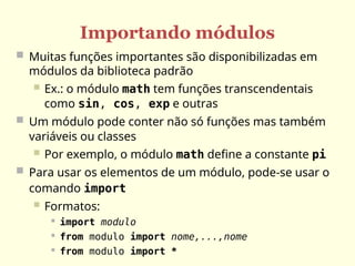 Importando módulos
 Muitas funções importantes são disponibilizadas em
módulos da biblioteca padrão
 Ex.: o módulo math tem funções transcendentais
como sin, cos, exp e outras
 Um módulo pode conter não só funções mas também
variáveis ou classes
 Por exemplo, o módulo math define a constante pi
 Para usar os elementos de um módulo, pode-se usar o
comando import
 Formatos:

import modulo

from modulo import nome,...,nome

from modulo import *
 