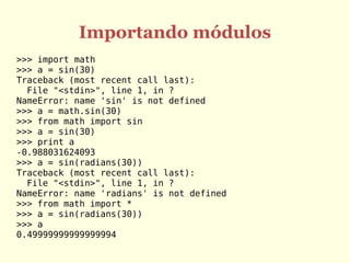 Importando módulos
>>> import math
>>> a = sin(30)
Traceback (most recent call last):
File "<stdin>", line 1, in ?
NameError: name 'sin' is not defined
>>> a = math.sin(30)
>>> from math import sin
>>> a = sin(30)
>>> print a
-0.988031624093
>>> a = sin(radians(30))
Traceback (most recent call last):
File "<stdin>", line 1, in ?
NameError: name 'radians' is not defined
>>> from math import *
>>> a = sin(radians(30))
>>> a
0.49999999999999994
 