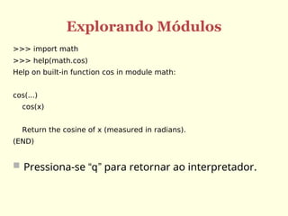 Explorando Módulos
>>> import math
>>> help(math.cos)
Help on built-in function cos in module math:
cos(...)
cos(x)
Return the cosine of x (measured in radians).
(END)
 Pressiona-se “q” para retornar ao interpretador.
 