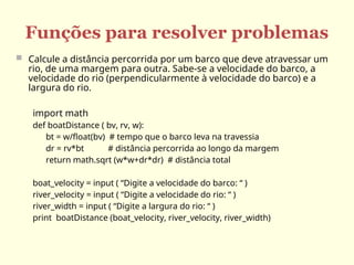 Funções para resolver problemas
 Calcule a distância percorrida por um barco que deve atravessar um
rio, de uma margem para outra. Sabe-se a velocidade do barco, a
velocidade do rio (perpendicularmente à velocidade do barco) e a
largura do rio.
import math
def boatDistance ( bv, rv, w):
bt = w/float(bv) # tempo que o barco leva na travessia
dr = rv*bt # distância percorrida ao longo da margem
return math.sqrt (w*w+dr*dr) # distância total
boat_velocity = input ( “Digite a velocidade do barco: “ )
river_velocity = input ( “Digite a velocidade do rio: “ )
river_width = input ( “Digite a largura do rio: “ )
print boatDistance (boat_velocity, river_velocity, river_width)
 