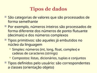 Tipos de dados
 São categorias de valores que são processados de
forma semelhante
 Por exemplo, números inteiros são processados de
forma diferente dos números de ponto flutuante
(decimais) e dos números complexos
 Tipos primitivos: são aqueles já embutidos no
núcleo da linguagem
 Simples: números (int, long, float, complex) e
cadeias de caracteres (strings)
 Compostos: listas, dicionários, tuplas e conjuntos
 Tipos definidos pelo usuário: são correspondentes
a classes (orientação objeto)
 