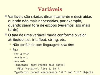 Variáveis
 Variáveis são criadas dinamicamente e destruídas
quando não mais necessárias, por exemplo,
quando saem fora de escopo (veremos isso mais
tarde)
 O tipo de uma variável muda conforme o valor
atribuído, i.e., int, float, string, etc.
 Não confundir com linguagens sem tipo
 Ex.:
>>> a ="1"
>>> b = 1
>>> a+b
Traceback (most recent call last):
File "<stdin>", line 1, in ?
TypeError: cannot concatenate 'str' and 'int' objects
 