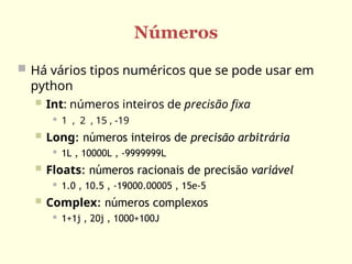 Números
 Há vários tipos numéricos que se pode usar em
python
 Int: números inteiros de precisão fixa
 1 , 2 , 15 , -19
 Long: números inteiros de precisão arbitrária
 1L , 10000L , -9999999L
 Floats: números racionais de precisão variável
 1.0 , 10.5 , -19000.00005 , 15e-5
 Complex: números complexos
 1+1j , 20j , 1000+100J
 