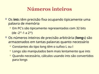 Números inteiros
 Os ints têm precisão fixa ocupando tipicamente uma
palavra de memória
 Em PC's são tipicamente representados com 32 bits
(de -231
-1 a 232
)
 Os números inteiros de precisão arbitrária (longs) são
armazenados em tantas palavras quanto necessário
 Constantes do tipo long têm o sufixo L ou l
 Longs são manipulados bem mais lentamente que ints
 Quando necessário, cálculos usando ints são convertidos
para longs
 