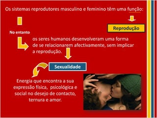 Os sistemas reprodutores masculino e feminino têm uma função:


                                                  Reprodução
 No entanto
              os seres humanos desenvolveram uma forma
              de se relacionarem afectivamente, sem implicar
              a reprodução.

                       Sexualidade

     Energia que encontra a sua
   expressão física, psicológica e
    social no desejo de contacto,
           ternura e amor.
 