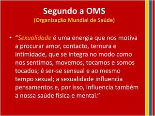 Segundo a OMS
        (Organização Mundial de Saúde)

• “Sexualidade é uma energia que nos motiva
  a procurar amor, contacto, ternura e
  intimidade, que se integra no modo como
  nos sentimos, movemos, tocamos e somos
  tocados; é ser-se sensual e ao mesmo
  tempo sexual; a sexualidade influencia
  pensamentos e, por isso, influencia também
  a nossa saúde física e mental.”
 