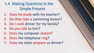 1.4. Making Questions in the
Simple Present
1. Does he study with his teacher?
2. Do they take a swimming lesson?
3. Do I cook dinner for my family?
4. Do you talk to him?
5. Does my computer restart?
6. Does the telephone ring?
7. Does my sister prepare us dinner?
 