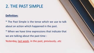2. THE PAST SIMPLE
Definition:
* The Past Simple is the tense which we use to talk
about an action which happened in the past.
* When we have time expressions that indicate that
we are talking about the past time :
Yesterday, last week, in the past, previously…etc
 
