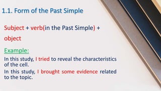 1.1. Form of the Past Simple
Subject + verb(in the Past Simple) +
object
Example:
In this study, I tried to reveal the characteristics
of the cell.
In this study, I brought some evidence related
to the topic.
 