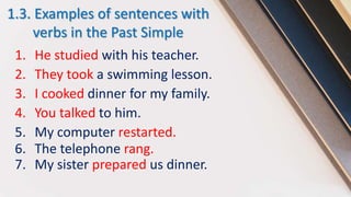1.3. Examples of sentences with
verbs in the Past Simple
1. He studied with his teacher.
2. They took a swimming lesson.
3. I cooked dinner for my family.
4. You talked to him.
5. My computer restarted.
6. The telephone rang.
7. My sister prepared us dinner.
 
