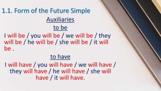 1.1. Form of the Future Simple
Auxiliaries
to be
I will be / you will be / we will be / they
will be / he will be / she will be / it will
be .
to have
I will have / you will have / we will have /
they will have / he will have / she will
have / it will have.
 