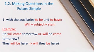 1.2. Making Questions in the
Future Simple
1- with the auxiliaries to be and to have:
Will + subject + stem
Example:
He will come tomorrow => will he come
tomorrow?
They will be here => will they be here?
 