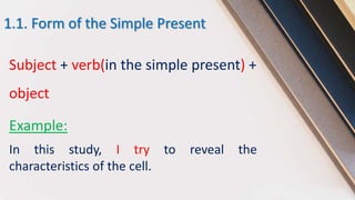 1.1. Form of the Simple Present
Subject + verb(in the simple present) +
object
Example:
In this study, I try to reveal the
characteristics of the cell.
 