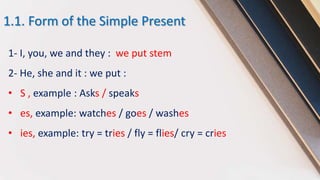 1.1. Form of the Simple Present
1- I, you, we and they : we put stem
2- He, she and it : we put :
• S , example : Asks / speaks
• es, example: watches / goes / washes
• ies, example: try = tries / fly = flies/ cry = cries
 