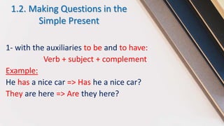 1.2. Making Questions in the
Simple Present
1- with the auxiliaries to be and to have:
Verb + subject + complement
Example:
He has a nice car => Has he a nice car?
They are here => Are they here?
 