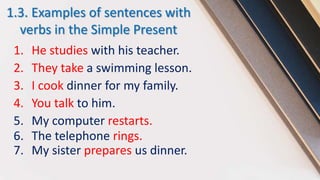 1.3. Examples of sentences with
verbs in the Simple Present
1. He studies with his teacher.
2. They take a swimming lesson.
3. I cook dinner for my family.
4. You talk to him.
5. My computer restarts.
6. The telephone rings.
7. My sister prepares us dinner.
 