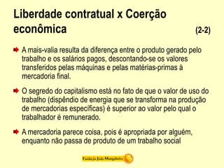 Liberdade contratual x Coerção
econômica (2-2)
A mais-valia resulta da diferença entre o produto gerado pelo
trabalho e os salários pagos, descontando-se os valores
transferidos pelas máquinas e pelas matérias-primas à
mercadoria final.
O segredo do capitalismo está no fato de que o valor de uso do
trabalho (dispêndio de energia que se transforma na produção
de mercadorias específicas) é superior ao valor pelo qual o
trabalhador é remunerado.
A mercadoria parece coisa, pois é apropriada por alguém,
enquanto não passa de produto de um trabalho social
 