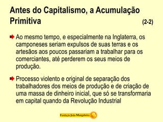 Antes do Capitalismo, a Acumulação
Primitiva (2-2)
Ao mesmo tempo, e especialmente na Inglaterra, os
camponeses seriam expulsos de suas terras e os
artesãos aos poucos passariam a trabalhar para os
comerciantes, até perderem os seus meios de
produção.
Processo violento e original de separação dos
trabalhadores dos meios de produção e de criação de
uma massa de dinheiro inicial, que só se transformaria
em capital quando da Revolução Industrial
 