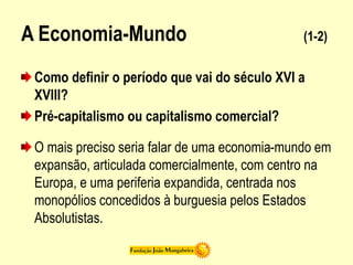 A Economia-Mundo (1-2)
Como definir o período que vai do século XVI a
XVIII?
Pré-capitalismo ou capitalismo comercial?
O mais preciso seria falar de uma economia-mundo em
expansão, articulada comercialmente, com centro na
Europa, e uma periferia expandida, centrada nos
monopólios concedidos à burguesia pelos Estados
Absolutistas.
 