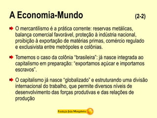 A Economia-Mundo (2-2)
O mercantilismo é a prática corrente: reservas metálicas,
balança comercial favorável, proteção à indústria nacional,
proibição à exportação de matérias primas, comércio regulado
e exclusivista entre metrópoles e colônias.
Tomemos o caso da colônia “brasileira”: já nasce integrada ao
capitalismo em preparação: “exportamos açúcar e importamos
escravos”.
O capitalismo já nasce “globalizado” e estruturando uma divisão
internacional do trabalho, que permite diversos níveis de
desenvolvimento das forças produtivas e das relações de
produção
 