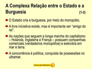 A Complexa Relação entre o Estado e a
Burguesia (1-3)
O Estado cria a burguesia, por meio do monopólio.
A livre iniciativa existe, mas é importante ser “amigo do
rei”.
As nações que seguem a longa marcha do capitalismo
– Holanda, Inglaterra e França – possuem companhias
comerciais (verdadeiros monopólios) e exércitos em
mar e terra.
A concorrência é política, conquista de possessões no
ultramar.
 