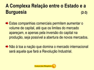 A Complexa Relação entre o Estado e a
Burguesia (2-3)
Estas companhias comerciais permitem aumentar o
volume de capital, até que os limites do mercado
apareçam, e apenas pela inversão do capital na
produção, seja possível a abertura de novos mercados.
Não à toa a nação que domina o mercado internacional
será aquela que fará a Revolução Industrial.
 