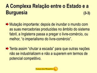 A Complexa Relação entre o Estado e a
Burguesia (3-3)
Mutação importante: depois de inundar o mundo com
as suas mercadorias produzidas no âmbito do sistema
fabril, a Inglaterra passa a pregar o livre-comércio, ou
melhor, “o imperialismo do livre-comércio”.
Tenta assim “chutar a escada” para que outras nações
não se industrializem e não a superem em termos de
potencial competitivo.
 