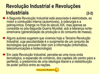 Revolução Industrial e Revoluções
Industriais (2-2)
A Segunda Revolução Industrial está associada à eletricidade, ao
motor a combustão interna (automóveis), à siderurgia e a
petroquímica. Emerge no final do século XIX, mas apenas se
consolida no pós-Segunda Guerra Mundial, sob a liderança norte-
americana (generalização da produção e do consumo de massa).
Alguns autores sugerem que vivemos hoje a Terceira Revolução
Industrial, cuja peculiaridade é o surgimento de um conjunto de
tecnologias que procuram lidar com a informação (informática,
telecomunicações e biotecnologia)
Em cada Revolução Industrial, percebe-se uma nova onda
tecnológica, a expansão do comércio, dos capitais (do centro para a
periferia), o predomínio de uma ideologia liberal e a redistribuição
de poder político entre as nações.
 