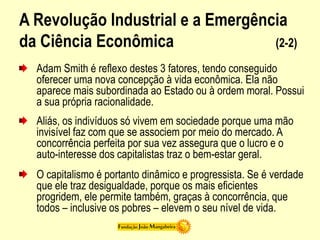 A Revolução Industrial e a Emergência
da Ciência Econômica (2-2)
Adam Smith é reflexo destes 3 fatores, tendo conseguido
oferecer uma nova concepção à vida econômica. Ela não
aparece mais subordinada ao Estado ou à ordem moral. Possui
a sua própria racionalidade.
Aliás, os indivíduos só vivem em sociedade porque uma mão
invisível faz com que se associem por meio do mercado. A
concorrência perfeita por sua vez assegura que o lucro e o
auto-interesse dos capitalistas traz o bem-estar geral.
O capitalismo é portanto dinâmico e progressista. Se é verdade
que ele traz desigualdade, porque os mais eficientes
progridem, ele permite também, graças à concorrência, que
todos – inclusive os pobres – elevem o seu nível de vida.
 