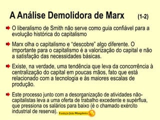 A Análise Demolidora de Marx (1-2)
O liberalismo de Smith não serve como guia confiável para a
evolução histórica do capitalismo
Marx olha o capitalismo e “descobre” algo diferente. O
importante para o capitalismo é a valorização do capital e não
a satisfação das necessidades básicas.
Existe, na verdade, uma tendência que leva da concorrência à
centralização do capital em poucas mãos, fato que está
relacionado com a tecnologia e às maiores escalas de
produção.
Este processo junto com a desorganização de atividades não-
capitalistas leva a uma oferta de trabalho excedente e supérflua,
que pressiona os salários para baixo (é o chamado exército
industrial de reserva).
 