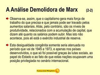 A Análise Demolidora de Marx (2-2)
Observa-se, assim, que o capitalismo gera mais força de
trabalho do que precisa e que jamais pode ser travado pelos
aumentos salariais. Aliás, pelo contrário, são os níveis de
produtividade, relacionados com a acumulação de capital, que
dizem até quanto os salários podem subir. Mas isto não
acontece, pois ali está o exército industrial de reserva.
Esta desigualdade congênita somente seria atenuada no
período que vai de 1945 a 1973, e apenas nos países
desenvolvidos, o que só foi possível graças às lutas sociais, ao
papel do Estado e ao fato de que estas nações ocupavam uma
posição privilegiada no cenário internacional.
 