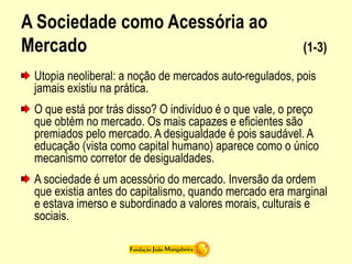 A Sociedade como Acessória ao
Mercado (1-3)
Utopia neoliberal: a noção de mercados auto-regulados, pois
jamais existiu na prática.
O que está por trás disso? O indivíduo é o que vale, o preço
que obtém no mercado. Os mais capazes e eficientes são
premiados pelo mercado. A desigualdade é pois saudável. A
educação (vista como capital humano) aparece como o único
mecanismo corretor de desigualdades.
A sociedade é um acessório do mercado. Inversão da ordem
que existia antes do capitalismo, quando mercado era marginal
e estava imerso e subordinado a valores morais, culturais e
sociais.
 