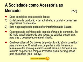 A Sociedade como Acessória ao
Mercado (2-3)
Duas condições para a utopia liberal:
1) Os fatores de produção – terra, trabalho e capital – devem ser
negociados no mercado.
2) Esta negociação não pode sofrer interferência do Estado.
Os preços são definidos pelo jogo da oferta e da demanda. Se
há mais trabalhadores do que vagas, os salários devem cair,
para que o desemprego seja eliminado.
Qual o problema? Os fatores de produção não são produzidos
para o mercado. O trabalho acompanha a vida humana, a
terra é o outro nome que damos à natureza e o dinheiro é um
símbolo do poder de compra. Precisam assim ser regulados
pela sociedade (Karl Polanyi).
 